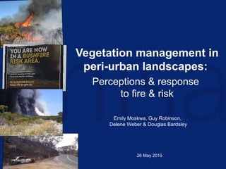 Vegetation management in
peri-urban landscapes:
Perceptions & response
to fire & risk
Emily Moskwa, Guy Robinson,
Delene Weber & Douglas Bardsley
26 May 2015
 