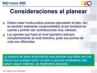 Consideraciones al planear Deben estar involucrados quienes ejecutarán el plan. Así se sentirán realmente comprometidos al ser tomados en cuenta y podrán dar contribuciones muy valiosas.  Los aportes que hace el nivel operativo siempre complementarán al nivel directivo, pues sus puntos de vista son diferentes.  La postura de jefes autocráticos que piensan que ellos son los únicos que pueden hacer un plan y que los empleados sólo saben seguir órdenes, es totalmente obsoleta. 