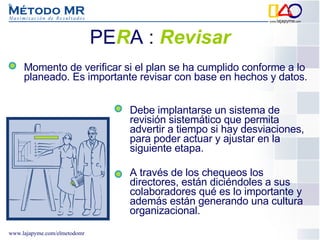 PE R A  :   Revisar Debe implantarse un sistema de revisión sistemático que permita advertir a tiempo si hay desviaciones, para poder actuar y ajustar en la siguiente etapa. A través de los chequeos los directores, están diciéndoles a sus colaboradores qué es lo importante y además están generando una cultura organizacional.  Momento de verificar si el plan se ha cumplido conforme a lo planeado. Es importante revisar con base en hechos y datos. 