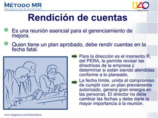 Rendición de cuentas  Es una reunión esencial para el gerenciamiento de mejora.  Quien tiene un plan aprobado, debe rendir cuentas en la fecha fatal. Para la dirección es el momento R, del PERA, le permite revisar las directrices de la empresa y determinar si están siendo atendidas conforme a lo planeado.  La fecha límite, unida al compromiso de cumplir con un plan previamente autorizado, genera gran energía en las personas. El director no debe cambiar las fechas y debe darle la mayor importancia a la reunión. 