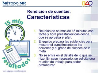 Reunión de no más de 15 minutos con fecha y hora preestablecidas desde que se aprueba el plan. El equipo prepara las evidencias para mostrar el cumplimiento de las acciones y el grado de alcance de la meta. No se entra en el detalle de lo que se hizo. En caso necesario, se solicita una reunión de trabajo para poder profundizar. Rendición de cuentas: Características  