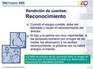 Cuando el equipo cumple, debe ser felicitado y recibir el reconocimiento del director. El ego y la estima son muy importantes, si las personas lucharon por el logro de las metas, las alcanzaron y no reciben reconocimiento, la próxima vez no habrá energía, ni interés. Rendición de cuentas: Reconocimiento   La falta de energía de las personas tiene su origen en el director que no entiende el papel que desempeña y desconoce la naturaleza humana. 