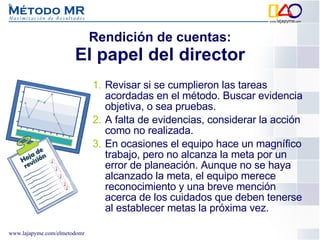 Rendición de cuentas: El papel del director Revisar si se cumplieron las tareas acordadas en el método. Buscar evidencia objetiva, o sea pruebas.  A falta de evidencias, considerar la acción como no realizada.  En ocasiones el equipo hace un magnífico trabajo, pero no alcanza la meta por un error de planeación. Aunque no se haya alcanzado la meta, el equipo merece reconocimiento y una breve mención acerca de los cuidados que deben tenerse al establecer metas la próxima vez. 