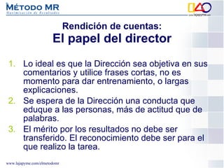 Lo ideal es que la Dirección sea objetiva en sus comentarios y utilice frases cortas, no es momento para dar entrenamiento, o largas explicaciones. Se espera de la Dirección una conducta que eduque a las personas, más de actitud que de palabras. El mérito por los resultados no debe ser transferido. El reconocimiento debe ser para el que realizo la tarea. Rendición de cuentas: El papel del director 