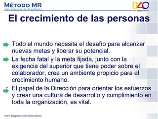 El crecimiento de las personas Todo el mundo necesita el desafío para alcanzar nuevas metas y liberar su potencial.  La fecha fatal y la meta fijada, junto con la exigencia del superior que tiene poder sobre el colaborador, crea un ambiente propicio para el crecimiento humano.  El papel de la Dirección para orientar los esfuerzos y crear una cultura de desarrollo y cumplimiento en toda la organización, es vital. 