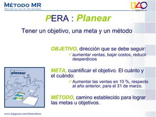 P ERA :   Planear OBJETIVO,  dirección que se debe seguir: aumentar ventas, bajar costos, reducir desperdicios   META,  cuantificar el objetivo. El cuánto y el cuándo: Aumentar las ventas en 10 %, respecto al año anterior, para el 31 de marzo. MÉTODO,  camino establecido para lograr las metas u objetivos.  Tener un objetivo, una meta y un método 
