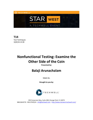  
	
  
	
  
	
  
T14	
  
Test	
  Techniques	
  
10/6/16	
  13:30	
  
	
  
	
  
	
  
	
  
	
  
Nonfunctional	
  Testing:	
  Examine	
  the	
  
Other	
  Side	
  of	
  the	
  Coin	
  
Presented	
  by:	
  	
  
	
  
	
   Balaji	
  Arunachalam	
  	
  
	
  
Intuit,	
  Inc.	
  
	
  
Brought	
  to	
  you	
  by:	
  	
  
	
  	
  
	
  
	
  
	
  
	
  
350	
  Corporate	
  Way,	
  Suite	
  400,	
  Orange	
  Park,	
  FL	
  32073	
  	
  
888-­‐-­‐-­‐268-­‐-­‐-­‐8770	
  ·∙·∙	
  904-­‐-­‐-­‐278-­‐-­‐-­‐0524	
  -­‐	
  info@techwell.com	
  -­‐	
  http://www.starwest.techwell.com/	
  	
  	
  
	
  
	
  	
  
 