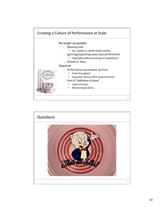 13	
  
25	
  
No	
  longer	
  acceptable	
  
o  Blaming	
  tools	
  
•  Fix,	
  replace	
  or	
  delete	
  faulty	
  tooling	
  
o  Ignoring/explaining-­‐away	
  slow	
  performance	
  
•  Especially	
  without	
  proving	
  our	
  hypothesis!	
  
o  Should	
  vs.	
  does	
  
Required	
  
o  Performance	
  parameters	
  up	
  front	
  
•  Peak	
  throughput	
  
•  Expected	
  Latency	
  (95%	
  response	
  Ame)	
  
o  Part	
  of	
  ”deﬁniAon	
  of	
  done”	
  
•  Load	
  unit	
  tests	
  
•  Monitoring	
  &	
  alerts	
  
CreaAng	
  a	
  Culture	
  of	
  Performance	
  at	
  Scale	
  
26	
  
QuesAons	
  
 