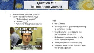 Question #1:
Tell me about yourself
• Most common interview question
• Can be asked in different ways
• “Tell me about yourself”
• “Who is ____?”
• “Walk me through your resume”
Tips:
• 90 - 120 sec
• Brand yourself – give them something
to remember you by
• Sound natural – don’t sound like
you’re reading off a script
• Skills & accomplishments – briefly
touch on these aspects
• Show your passion & authenticity
• Provide a well-rounded picture of who
you are as a person
 