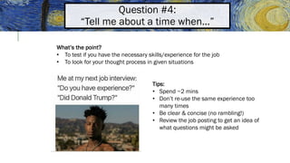 Question #4:
“Tell me about a time when…”
What’s the point?
• To test if you have the necessary skills/experience for the job
• To look for your thought process in given situations
Tips:
• Spend ~2 mins
• Don’t re-use the same experience too
many times
• Be clear & concise (no rambling!)
• Review the job posting to get an idea of
what questions might be asked
 