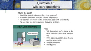 Question #5:
Wild card questions
What’s the point?
• Could be industry/job specific… or a surprise!
• Random questions that you cannot prepare for
• To test how you react under pressure & deal with uncertainty
• To see how you think your way through a problem
Tips:
• Tell them what you’re going to do,
do it, then tell them what you just
did
• If it’s a joke question, take it easy
and be personable
• Stay professional
• Don’t panic!
 
