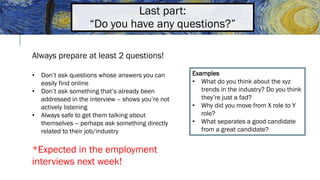 Last part:
“Do you have any questions?”
Always prepare at least 2 questions!
• Don’t ask questions whose answers you can
easily find online
• Don’t ask something that’s already been
addressed in the interview – shows you’re not
actively listening
• Always safe to get them talking about
themselves – perhaps ask something directly
related to their job/industry
*Expected in the employment
interviews next week!
Examples
• What do you think about the xyz
trends in the industry? Do you think
they’re just a fad?
• Why did you move from X role to Y
role?
• What separates a good candidate
from a great candidate?
 