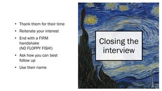 Closing the
interview
• Thank them for their time
• Reiterate your interest
• End with a FIRM
handshake
(NO FLOPPY FISH!)
• Ask how you can best
follow up
• Use their name
 