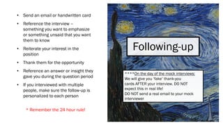 Following-up
• Send an email or handwritten card
• Reference the interview –
something you want to emphasize
or something unsaid that you want
them to know
• Reiterate your interest in the
position
• Thank them for the opportunity
• Reference an answer or insight they
gave you during the question period
• If you interviewed with multiple
people, make sure the follow-up is
personalized to each person
* Remember the 24 hour rule!
****On the day of the mock interviews:
We will give you ‘fake’ thank-you
cards AFTER your interview. DO NOT
expect this in real life!
DO NOT send a real email to your mock
interviewer
 