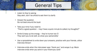 General Tips
• Listen to they’re asking
Stay alert, don’t be afraid to ask them to clarify
• Answer the question
Do not beat around the bush
• Take your time if you need to
“That’s a good question – may I have a quick minute to collect my thoughts?”
• Smile & keep up the energy – they’re human too J
They want you to do well, so show your personality!
• Use a spreadsheet to write down your answers, practice with your friends, utilize
Interview Stream
• Interview ends when the interviewer says “thank you” and wraps it up. Mock
interview ends when you send in your thank-you card!
 