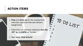 ACTION ITEMS
1. Prep and show up for the employment
interview (optional Interview Stream
assignment)
2. Informational interview reflection due Dec
15th by 11:59PM on Turnitin
3. Next week: final lecture!
 