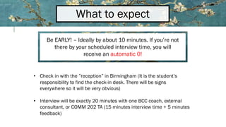 What to expect
Be EARLY! – Ideally by about 10 minutes. If you’re not
there by your scheduled interview time, you will
receive an automatic 0!
• Check in with the ”reception” in Birmingham (It is the student’s
responsibility to find the check-in desk. There will be signs
everywhere so it will be very obvious)
• Interview will be exactly 20 minutes with one BCC coach, external
consultant, or COMM 202 TA (15 minutes interview time + 5 minutes
feedback)
 