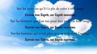 Sur les hommes qu'il t'a plu de créer à ton image
Envoie ton Esprit, un Esprit nouveau.
Sur les hommes que l'on tue pour leur peau ou leur visage
Envoie ton Esprit, un Esprit nouveau.
Sur les hommes qui n'ont plus qu'à se taire sous l'outrage
Envoie ton Esprit, un Esprit nouveau.
 