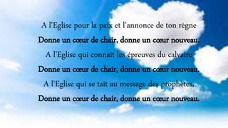 A l'Eglise pour la paix et l'annonce de ton règne
Donne un cœur de chair, donne un cœur nouveau.
A l'Eglise qui connaît les épreuves du calvaire
Donne un cœur de chair, donne un cœur nouveau.
A l'Eglise qui se tait au message des prophètes,
Donne un cœur de chair, donne un cœur nouveau.
 