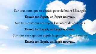 Sur tous ceux que tu choisis pour défendre l'Evangile
Envoie ton Esprit, un Esprit nouveau.
Sur tous ceux qui ont repris l'aventure des disciples
Envoie ton Esprit, un Esprit nouveau.
Sur tous ceux qui ont appris la grandeur de ton service
Envoie ton Esprit, un Esprit nouveau.
 
