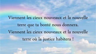 Viennent les cieux nouveaux et la nouvelle
terre que ta bonté nous donnera.
Viennent les cieux nouveaux et la nouvelle
terre où la justice habitera !
 