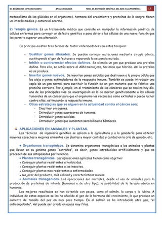 IES	
  BAÑADEROS	
  CIPRIANO	
  ACOSTA	
  	
  	
  	
  	
  	
  	
  	
  	
  	
  	
  	
  	
  	
  	
  	
  	
  	
  	
  	
  	
  	
  	
  	
  	
  	
  	
  	
  	
  2º	
  Bach	
  BIOLOGÍA	
  	
  	
  	
  	
  	
  	
  	
  	
  	
  	
  	
  	
  	
  	
  	
  	
  	
  	
  	
  	
  	
  	
  	
  	
  	
  	
  	
  TEMA	
  14.	
  EXPRESIÓN	
  GENÉTICA:	
  DEL	
  ADN	
  A	
  LAS	
  PROTEÍNAS	
   17
metabolismo de los glúcidos en el organismo), hormona del crecimiento y proteínas de la sangre tienen
un interés medico y comercial enorme.
2) Terapia génica. Es un tratamiento médico que consiste en manipular la información genética de
células enfermas para corregir un defecto genético o para dotar a las células de una nueva función que
les permita superar una alteración.
En principio existen tres formas de tratar enfermedades con estas terapias:
• Sustituir genes alterados. Se pueden corregir mutaciones mediante cirugía génica,
sustituyendo el gen defectuoso o reparando la secuencia mutada.
• Inhibir o contrarrestar efectos dañinos. Se silencia un gen que produce una proteína
dañina. Para ello, se actúa sobre el ARN mensajero, haciendo que hibride. Así la proteína
no se produce.
• Insertar genes nuevos. Se insertan genes suicidas que destruyen a la propia célula que
los aloja o genes estimuladores de la respuesta inmune. También se puede introducir una
copia de un gen normal para sustituir la función de un gen mutante que no fabrica una
proteína correcta. Por ejemplo, en el tratamiento de los cánceres que se realiza hoy día,
una de las principales vías de investigación es la de marcar genéticamente a las células
tumorales de un cáncer para que el organismo las reconozca como extrañas y pueda luchar
contra ellas, estimulando la respuesta inmune.
• Otras estrategias que se siguen en la actualidad contra el cáncer son:
- Inactivar oncogenes.
- Introducir genes supresores de tumores.
- Introducir genes suicidas.
- Introducir genes que aumenten sensibilidad a fármacos.
APLICACIONES EN ANIMALES Y PLANTAS.
Las técnicas de ingeniería genética se aplican a la agricultura y a la ganadería para obtener
mayores cosechas y mejores alimentos con plantas y mayor cantidad y calidad en la cría de ganado, etc.
● Organismos transgénicos. Se denomina organismos transgénicos a los animales y plantas
que llevan en su genoma genes “extraños”, es decir, genes introducidos artificialmente y que no
proceden de sus antepasados por herencia.
♦ Plantas transgénicas. Las aplicaciones agrícolas tienen como objetivo:
▪ Conseguir plantas resistentes a herbicidas.
▪ Conseguir plantas resistentes a los insectos.
▪ Conseguir plantas mas resistentes a enfermedades
▪ Mejorar del producto, más calidad y características nuevas.
♦ Animales transgénicos. Las aplicaciones son múltiples, desde el uso de animales para la
producción de proteínas de interés (humanas o de otro tipo), la posibilidad de la terapia génica en
humanos.
Los mejores resultados se han obtenido con peces, como el salmón, la carpa y la lubina. A
individuos de estas especies se les ha añadido el gen de la hormona del crecimiento, lo que produce un
aumento de tamaño del pez en muy poco tiempo. En el salmón se ha introducido otro gen, "el
anticongelante". Así puede ser criado en aguas muy frías.
 