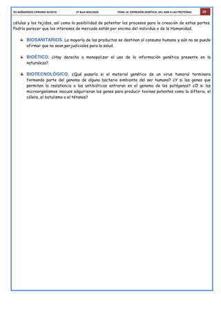 IES	
  BAÑADEROS	
  CIPRIANO	
  ACOSTA	
  	
  	
  	
  	
  	
  	
  	
  	
  	
  	
  	
  	
  	
  	
  	
  	
  	
  	
  	
  	
  	
  	
  	
  	
  	
  	
  	
  	
  2º	
  Bach	
  BIOLOGÍA	
  	
  	
  	
  	
  	
  	
  	
  	
  	
  	
  	
  	
  	
  	
  	
  	
  	
  	
  	
  	
  	
  	
  	
  	
  	
  	
  	
  TEMA	
  14.	
  EXPRESIÓN	
  GENÉTICA:	
  DEL	
  ADN	
  A	
  LAS	
  PROTEÍNAS	
   19
células y los tejidos, así como la posibilidad de patentar los procesos para la creación de estas partes.
Podría parecer que los intereses de mercado están por encima del individuo o de la Humanidad.
BIOSANITARIOS. La mayoría de los productos se destinan al consumo humano y aún no se puede
afirmar que no sean perjudiciales para la salud.
BIOÉTICO. ¿Hay derecho a monopolizar el uso de la información genética presente en la
naturaleza?
BIOTECNOLÓGICO. ¿Qué pasaría si el material genético de un virus tumoral terminara
formando parte del genoma de alguna bacteria simbionte del ser humano? ¿Y si los genes que
permiten la resistencia a los antibióticos entraran en el genoma de los patógenos? ¿O si los
microorganismos inocuos adquirieran los genes para producir toxinas potentes como la difteria, el
cólera, el botulismo o el tétanos?
 