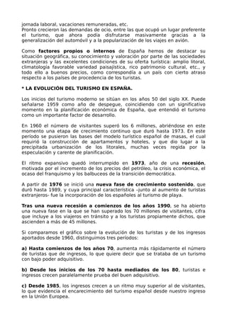 jornada laboral, vacaciones remuneradas, etc.
Pronto crecieron las demandas de ocio, entre las que ocupó un lugar preferente
el turismo, que ahora podía disfrutarse masivamente gracias a la
generalización del automóvil y a la popularización de los viajes en avión.

Como factores propios o internos de España hemos de destacar su
situación geográfica, su conocimiento y valoración por parte de las sociedades
extranjeras y las excelentes condiciones de su oferta turística: amplio litoral,
climatología favorable variedad paisajística, rico patrimonio cultural, etc., y
todo ello a buenos precios, como correspondía a un país con cierto atraso
respecto a los países de procedencia de los turistas.

* LA EVOLUCIÓN DEL TURISMO EN ESPAÑA.

Los inicios del turismo moderno se sitúan en los años 50 del siglo XX. Puede
señalarse 1959 como año de despegue, coincidiendo con un significativo
momento en la planificación económica de España, que entendió el turismo
como un importante factor de desarrollo.

En 1960 el número de visitantes superó los 6 millones, abriéndose en este
momento una etapa de crecimiento continuo que duró hasta 1973. En este
período se pusieron las bases del modelo turístico español de masas, el cual
requirió la construcción de apartamentos y hoteles, y que dio lugar a la
precipitada urbanización de los litorales, muchas veces regida por la
especulación y carente de planificación.

El ritmo expansivo quedó interrumpido en 1973, año de una recesión,
motivada por el incremento de los precios del petróleo, la crisis económica, el
ocaso del franquismo y los balbuceos de la transición democrática.

A partir de 1976 se inició una nueva fase de crecimiento sostenido, que
duró hasta 1989, y cuya principal característica –junto al aumento de turistas
extranjeros- fue la incorporación de los españoles al turismo de playa.

Tras una nueva recesión a comienzos de los años 1990, se ha abierto
una nueva fase en la que se han superado los 70 millones de visitantes, cifra
que incluye a los viajeros en tránsito y a los turistas propiamente dichos, que
ascienden a más de 45 millones.

Si comparamos el gráfico sobre la evolución de los turistas y de los ingresos
aportados desde 1960, distinguimos tres períodos:

a) Hasta comienzos de los años 70, aumenta más rápidamente el número
de turistas que de ingresos, lo que quiere decir que se trataba de un turismo
con bajo poder adquisitivo.

b) Desde los inicios de los 70 hasta mediados de los 80, turistas e
ingresos crecen paralelamente prueba del buen adquisitivo.

c) Desde 1985, los ingresos crecen a un ritmo muy superior al de visitantes,
lo que evidencia el encarecimiento del turismo español desde nuestro ingreso
en la Unión Europea.
 