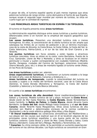 A pesar de ello, el turismo español aporta al país menos ingresos que otras
potencias turísticas de rango similar, como demuestra el hecho de que España,
aunque ocupe el segundo lugar mundial por número de turistas, se sitúa en
cuarto lugar por la cantidad de ingresos.

* LAS PRINCIPALES ÁREAS TURÍSTICAS EN ESPAÑA Y SU TIPOLOGÍA.

El turismo en España presenta estas áreas turísticas:

La Administración española distingue entre zonas turísticas y puntos turísticos,
diferenciados entre sí en función de la amplitud del espacio geográfico que
ocupan.
Las zonas turísticas. Presentan una densidad turística más o menos
homogénea. En ellos, la concentración de la oferta turística es tan amplia que
sobrepasa los límites de un núcleo de población o de un término municipal,
caso de la costa de Alicante, la Costa Brava, la Costa Cálida, la Costa del Sol, la
Costa Valenciana, Palma-Calvià, y el sur de las islas de Gran Canaria y de
Tenerife.
Los puntos turísticos son focos aislados y están ligados a atractivos
turísticos concretos. Unos se sitúan en la costa, como Barcelona, Puerto de la
Cruz, Santander, Lloret de Mar o Marbella; y otros se localizan en el interior
peninsular o insular y suelen corresponderse con ciudades históricas (Madrid,
Sevilla, Zaragoza, ciudades del Camino de Santiago), estaciones invernales
(Sierra Nevada, Jaca, etc.) o áreas de montaña ligadas al turismo verde (Potes,
en los Picos de Europa).

Las áreas turísticas pueden ser, además:
áreas especialmente turísticas, si mantienen un turismo estable a lo largo
de todo el año, caso de Baleares, Canarias y Andalucía; o ...
áreas turísticas de temporada, cuando la estacionalidad del turismo es
acusada y supera a la media del territorio nacional, caso de la Costa Brava
(Gerona), la Costa Dorada (Barcelona y Tarragona), la Costa del Azahar
(Castellón y Valencia) y la Costa Blanca (Alicante).

En cuanto a las zonas turísticas encontramos:

Las zonas turísticas de alta densidad: litoral mediterráneo(peninsular y
balear) y Canarias. Modelo turístico de sol y playa. Incluyen la Costa Brava,
desde Lloret de Mar hasta Palamós; la Costa Dorada, desde Torredembarra
hasta Cambrils; la Bahía de Palma; la Costa Blanca, desde Alicante hasta
Benidorm; la Costa del Sol, desde Málaga hasta Estepona; y el sur de Gran
Canaria, desde Tenerife hasta Maspalomas. Otras zonas turísticas de alta
densidad son Madrid y determinados enclaves de la cornisa cantábrica
(Santander) y de la costa atlántica gallega (Rías Altas y Rías Bajas).
* El litoral mediterráneo: las condiciones atmosféricas del Mediterráneo y
sus playas son las causas que explican que en él se localicen algunas de las
principales zonas turísticas españolas y una buena parte de los centros
turísticos costeros: Costa Brava y Lloret de Mar; Costa Dorada y Salou; Costa
Blanca y Benidorm; Costa del Sol y Málaga, Marbella y Torremolinos; etc.
* Canarias: Su clima siempre cálido, le ha permitido un aumento espectacular
del turismo en las últimas décadas. Los flujos turísticos se concentran en Gran
 
