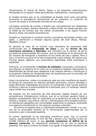 (Torremolinos, El Arenal de Palma, Salou) a las pequeñas urbanizaciones
distribuidas en el espacio (calas gerundenses, mallorquinas y menorquinas).

El modelo turístico que se ha consolidado en España tiene como principales
caracteres la procedencia internacional de los visitantes, su condición de
turismo de masas y la demanda concreta de sol y playa.

Los países emisores de turistas a España son, principalmente los integrantes
de la Unión Europea. Destaca Alemania y Reino Unido, de donde procede casi
la mitad de los turistas que nos visitan anualmente, y les siguen Francia,
Benelux, Italia y los países escandinavos.

También es importante la corriente turística procedente de Estados Unidos y de
Japón, y comienzan a emerger algunos países del Este (Rusia, Polonia,
República Checa).

En general se trata de un turismo cuyo calendario de vacaciones está
condicionado por la temporada de playa y por las fechas de las
vacaciones escolares y laborales, que coinciden con el verano, de ahí la
acusadísima estacionalidad del turismo, que se manifiesta en la saturación de
los sectores de transporte y hostelería en los meses de julio y agosto. Poco a
poco, el turismo nacional se ha ido incorporando a este modelo, de manera que
muchas playas registran una concurrencia equilibrada entre extranjeros y
españoles.

Asimismo, va aumentando el turismo de jubilados, nacionales y extranjeros,
que alternan su estancia en la costa con su residencia habitual. Aprovechan su
disponibilidad de tiempo para adaptarse a las mejores ofertas y contribuyen a
la ocupación hotelera en temporada baja, tan beneficiosa para la actividad del
sector y para la estabilidad del empleo.

Estas circunstancias, unidas a la tendencia cada vez más manifiesta de repartir
el tiempo de vacaciones en distintos períodos (primavera, verano, Navidad) y
elegir diferentes modalidades de turismo, ha contribuido a fijar nuevos destinos
turísticos y atenuar la estacionalidad de la demanda, que, sin embargo, todavía
sigue siendo muy acusada.

De acuerdo con los caracteres de esta demanda, España dispone de una
extraordinaria infraestructura turística, que es su principal apuesta frente a
posibles competidores. Ésta se materializa en la existencia de más de 10.000
hoteles y hostales, que ofrecen más de 1.100.00 plazas otros establecimientos.
Su distribución geográfica por comunidades autónomas es desigual, existiendo
una especial concentración en los espacios insulares y litorales.
     El turismo en España tiene un significado extraordinario, siendo, a su vez,
uno de os principales factores de la terciarización experimentada por la
economía y por la sociedad española.

Su primer significado es de naturaleza económica, pues, hoy, el turismo
supone, aproximadamente, el 11% del PIB y genera unos ingresos brutos de
24.000 millones de euros, lo que permite compensar el déficit de la
balanza comercial. Su importancia económica no se ciñe al momento
presente, sino que el turismo ha estado muy ligado al desarrollo económico de
 
