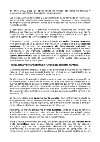 los años 1960, pues las aportaciones de divisas por parte de turistas y
emigrantes permitieron financiar las importaciones.

Las elevadas cifras de turistas y la concentración de la demanda en los litorales
han exigido la dotación de infraestructuras, que culminaron en la urbanización
de amplios espacios costeros, donde se han desarrollado multitud de ciudades
y conurbaciones.

El desarrollo urbano y la actividad económica procedente del turismo han
dotado a los espacios turísticos de un extraordinario dinamismo, que los ha
convertido en un lugar de atracción demográfica y económica, razón por la
cual se ha acentuado la contraposición interior-litoral.

El fenómeno turístico, asimismo, ha contribuido a la redistribución de rentas
y ha desempeñado un papel muy importante en la evolución de la sociedad
española. El turismo fue elemento de intercambio cultural, de
acercamiento a otros pueblos y mentalidades, de conocimiento de otras
sociedades y una ventana abierta al mundo que favoreció nuestra
incorporación a las sociedades occidentales; pero también ha tenido grandes
costes ambientales, que se manifiestan en la agresión a los litorales y a los
ecosistemas, en la falta de planificación y en la avidez especulativa de
personas empresas y municipios.

* PROBLEMAS Y PERSPECTIVAS DE FUTURO DEL TURISMO ESPAÑOL.

El turismo español empieza a acusar los problemas derivados de un modelo
caduco, en el que van dejando huella los efectos de la masificación, de la
estacionalidad, de la concentración en el litoral, etc.

Desde el punto de vista de la oferta, empieza hacer necesaria la renovación de
las instalaciones, la dotación de infraestructuras y de servicios adaptados a las
nuevas demandas, la puesta en práctica de políticas que lleven a la ordenación
del sector, además de otro conjunto de medidas encaminadas a mantener la
relación calidad-precio de los servicios prestados, procurando la independencia
de los grandes tour operadores extranjeros que controlan nuestro turismo y se
lucran con él.

Se hace inevitable una apuesta por la calidad, que contrarreste la oferta de
otros países de nuestro entorno mediterráneo, algunos de los cuales (países de
los norte de África, antigua Yugoslavia, por ejemplo) nos han llegado a emerger
como potencias turísticas por razones ajenas al sector.

Asimismo, se impone ampliar la oferta turística, tanto en lo que se refiere a
actividades como espacios, para atenuar la concentración estival, captar
nuevos turistas y mercados, así como dotar a nuestro turismo de una
dimensión cultural acorde con nuestro rico patrimonio.

Entre la multitud de ofertas posibles, una buena opción es la del turismo rural
y de naturaleza, para la cual España cuenta con una red de espacios
protegidos que es un componente extraordinario de paisajes y de
biodiversidad. Su utilización como recurso turístico es compatible con la
conservación de la naturaleza y fundamento del desarrollo endógeno de las
 