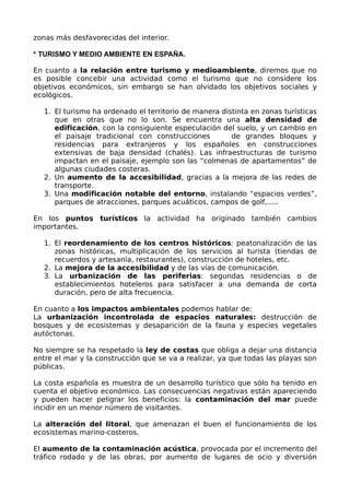 zonas más desfavorecidas del interior.

* TURISMO Y MEDIO AMBIENTE EN ESPAÑA.

En cuanto a la relación entre turismo y medioambiente, diremos que no
es posible concebir una actividad como el turismo que no considere los
objetivos económicos, sin embargo se han olvidado los objetivos sociales y
ecológicos.

  1. El turismo ha ordenado el territorio de manera distinta en zonas turísticas
     que en otras que no lo son. Se encuentra una alta densidad de
     edificación, con la consiguiente especulación del suelo, y un cambio en
     el paisaje tradicional con construcciones         de grandes bloques y
     residencias para extranjeros y los españoles en construcciones
     extensivas de baja densidad (chalés). Las infraestructuras de turismo
     impactan en el paisaje, ejemplo son las “colmenas de apartamentos” de
     algunas ciudades costeras.
  2. Un aumento de la accesibilidad, gracias a la mejora de las redes de
     transporte.
  3. Una modificación notable del entorno, instalando “espacios verdes”,
     parques de atracciones, parques acuáticos, campos de golf,.....

En los puntos turísticos la actividad ha originado también cambios
importantes.

  1. El reordenamiento de los centros históricos: peatonalización de las
     zonas históricas, multiplicación de los servicios al turista (tiendas de
     recuerdos y artesanía, restaurantes), construcción de hoteles, etc.
  2. La mejora de la accesibilidad y de las vías de comunicación.
  3. La urbanización de las periferias: segundas residencias o de
     establecimientos hoteleros para satisfacer a una demanda de corta
     duración, pero de alta frecuencia.

En cuanto a los impactos ambientales podemos hablar de:
La urbanización incontrolada de espacios naturales: destrucción de
bosques y de ecosistemas y desaparición de la fauna y especies vegetales
autóctonas.

No siempre se ha respetado la ley de costas que obliga a dejar una distancia
entre el mar y la construcción que se va a realizar, ya que todas las playas son
públicas.

La costa española es muestra de un desarrollo turístico que sólo ha tenido en
cuenta el objetivo económico. Las consecuencias negativas están apareciendo
y pueden hacer peligrar los beneficios: la contaminación del mar puede
incidir en un menor número de visitantes.

La alteración del litoral, que amenazan el buen el funcionamiento de los
ecosistemas marino-costeros.

El aumento de la contaminación acústica, provocada por el incremento del
tráfico rodado y de las obras, por aumento de lugares de ocio y diversión
 