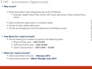 T14F – Investment Opportunity
 ▪   Why Invest?

       •   Brand association with entrepreneurial youth of Pakistan
              • Example: Apple Plug & Play Center with Cisco sponsored Video Conferencing
                rooms




                                                                                                 Working Draft - Last Modified 10/19/2012 8:23:50 AM Printed
       ▪   Early investment opportunity in innovative ideas
       ▪   Access to high caliber talent pool
       ▪   For the encouragement and the betterment of Pakistan‟s youth


 ▪   How Much Do I need to Invest?
       ▪ We are looking for investors to sponsor the following areas:
           ▪ Plug and Play area – USD 35,000
           ▪ Café and Events area – USD 25,000
           ▪ “Zone” Sponsorships – USD 5,000 – 10,000

 ▪   When Do I need to Invest?
       ▪ Initial commitment of funds – February 2013
       ▪ Actual disbursements – March through June 2013


                                                                                            12
 