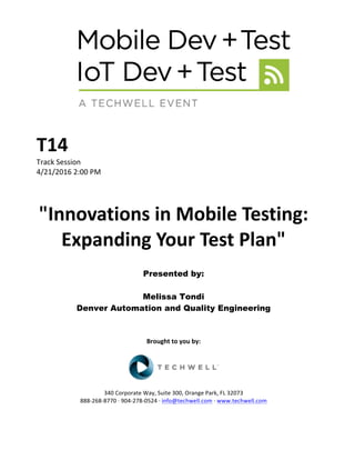 T14	
Track	Session	
4/21/2016	2:00	PM	
	
	
"Innovations	in	Mobile	Testing:	
Expanding	Your	Test	Plan"	
	
Presented by:
Melissa Tondi
Denver Automation and Quality Engineering	
	
	
	
Brought	to	you	by:	
	
	
	
340	Corporate	Way,	Suite	300,	Orange	Park,	FL	32073	
888-268-8770	·	904-278-0524	·	info@techwell.com	·	www.techwell.com	
 