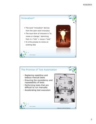 4/16/2013

Innovation?

The word “innovation” derives
from the Latin word innovatus
The noun form of innovare is "to
renew or change," stemming
from in—"into" + novus—"new“
It is the process to renew an
existing idea

3

| ©2012, Cognizant

3

The Promise of Test Automation
• Replacing repetitive and
tedious manual tasks
• Ensuring the consistency and
repeatability of tests
• Performing tests that are
difficult to run manually
• Accelerating test execution

| ©2012, Cognizant

* Image source: Rosemont Engineering

4

2

 