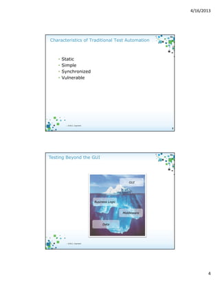 4/16/2013

Characteristics of Traditional Test Automation

•
•
•
•

Static
Simple
Synchronized
Vulnerable

| ©2012, Cognizant

7

Testing Beyond the GUI

GUI

Business Logic

Middleware

Data

8

| ©2012, Cognizant

4

 