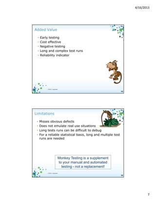 4/16/2013

Added Value
•
•
•
•
•

Early testing
Cost effective
Negative testing
Long and complex test runs
Reliability indicator

| ©2012, Cognizant

13

Limitations
•
•
•
•

Misses obvious defects
Does not emulate real use situations
Long tests runs can be difficult to debug
For a reliable statistical basis, long and multiple test
runs are needed

Monkey Testing is a supplement
to your manual and automated
testing - not a replacement!
| ©2012, Cognizant

14

7

 