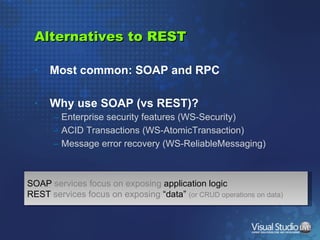 Alternatives to REST Most common: SOAP and RPC Why use SOAP (vs REST)? Enterprise security features (WS-Security) ACID Transactions (WS-AtomicTransaction) Message error recovery (WS-ReliableMessaging) SOAP  services focus on exposing  application logic REST  services focus on exposing  “data”  (or CRUD operations on data) 