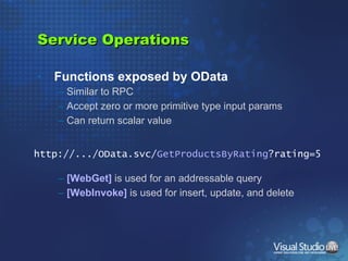 Service Operations Functions exposed by OData Similar to RPC Accept zero or more primitive type input params Can return scalar value [WebGet]  is used for an addressable query [WebInvoke]  is used for insert, update, and delete http://.../OData.svc/ GetProductsByRating ?rating=5 