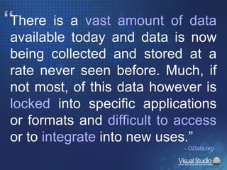 “ There is a  vast amount of data  available today and data is now being collected and stored at a rate never seen before. Much, if not most, of this data however is  locked  into specific applications or formats and  difficult to access  or to  integrate  into new uses.”  - OData.org 