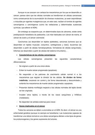 Alteraciones de la información genética – Biología 2º de Bachillerato   11


       Aunque no se conocen con certeza los mecanismos por los que se desarrolla un
cáncer, parece claro que las células normales se transforman en células cancerosas
como consecuencia de la acumulación de diversas mutaciones, ya sean espontáneas
o inducidas por agentes mutagénicos que, en este caso, reciben el nombre de agentes
cancerígenos o carcinógenos (como las radiaciones y determinadas sustancias
químicas, que alteran el ADN).

       Sin embargo se sospecha que, en determinados tipos de cánceres, existe cierta
predisposición hereditaria de padecerlos. Los más habituales son cáncer de mama, el
cáncer de ovario y el cáncer colorrectal.

       Carcinomas (se desarrollan en tejidos epiteliales), sarcomas (tumores que se
desarrollan en tejidos muscular, conjuntivo, cartilaginosos y óseo), leucemias (se
desarrollan a partir de células hematopoyéticas, formadoras de células sanguíneas),
linfomas (se desarrollan a partir de células del sistema inmunitario)…

       Características de las células cancerígenas

       Las   células    cancerígenas      presentan         las      siguientes        características
diferenciadoras:

       Se originan a partir de una única célula.

       Evitan la muerte celular programada (apoptosis).

       No responden a los patrones de crecimiento celular normal ni a los
        mecanismos que regulan la división de las células. Se dividen de forma
        indefinida, creciendo sin control y de forma desordenada y descontrolada y
        evitando los mecanismos de muerte celular programada o apoptosis.

       Presentan distinta morfología respecto a las células normales del tejido donde
        se han originado.

       Invaden otros tejidos, a través de los vasos sanguíneos y linfáticos
        (metástasis).

       No dependen de señales externas para crecer.

       Genes implicados en el cáncer

       Todos los canceres se deben a anomalías en el ADN. Es decir, el cáncer es una
enfermedad genética (aunque no siempre es hereditaria). Las mutaciones capaces de
transformar una célula normal en una célula cancerígena afectan a dos tipos de genes:
los protooncogenes y los genes supresores de tumores.
 