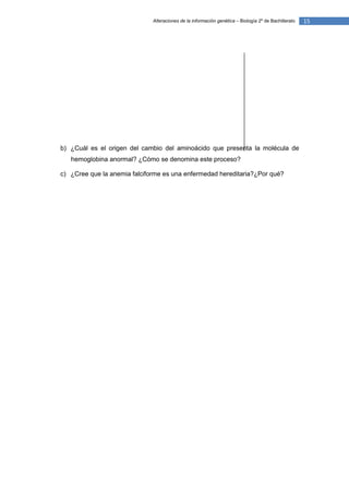 Alteraciones de la información genética – Biología 2º de Bachillerato   15




b) ¿Cuál es el origen del cambio del aminoácido que presenta la molécula de
   hemoglobina anormal? ¿Cómo se denomina este proceso?

c) ¿Cree que la anemia falciforme es una enfermedad hereditaria?¿Por qué?
 