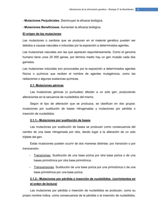 Alteraciones de la información genética – Biología 2º de Bachillerato   4


- Mutaciones Perjudiciales. Disminuyen la eficacia biológica.

- Mutaciones Beneficiosas: Aumentan la eficacia biológica.

El origen de las mutaciones:

Las mutaciones o cambios que se producen en el material genético pueden ser
debidos a causas naturales o inducidas por la exposición a determinados agentes.

Las mutaciones naturales son las que aparecen espontáneamente. Como el genoma
humano tiene unos 25 000 genes, por término medio hay un gen mutado cada dos
gametos.

Las mutaciones inducidas son provocadas por la exposición a determinados agentes
físicos o químicos que reciben el nombre de agentes mutagénicos, como las
radiaciones o algunas sustancias químicas.

      2.1. Mutaciones génicas

      Las mutaciones génicas (o puntuales) afectan a un solo gen, produciendo
alteraciones en la secuencia de nucleótidos del mismo.

      Según el tipo de alteración que se produzca, se clasifican en dos grupos:
mutaciones por sustitución de bases nitrogenadas y mutaciones por pérdida o
inserción de nucleótidos.

      2.1.1.- Mutaciones por sustitución de bases

      Las mutaciones por sustitución de bases se producen como consecuencia del
cambio de una base nitrogenada por otra, dando lugar a la alteración de un solo
triplete del gen.

      Estas mutaciones pueden ocurrir de dos maneras distintas: por transición o por
transversión.

        Transiciones. Sustitución de una base púrica por otra base púrica o de una
         bases pirimidínica por otra base pirimidínica.

        Transversiones. Sustitución de una base púrica por una pirimidínica o de una
         base pirimidínica por una base púrica.

      2.1.2.- Mutaciones por pérdida o inserción de nucleótidos (corrimientos en
      el orden de lectura)

      Las mutaciones por pérdida o inserción de nucleótidos se producen, como su
propio nombre indica, como consecuencia de la pérdida o la inserción de nucleótidos,
 