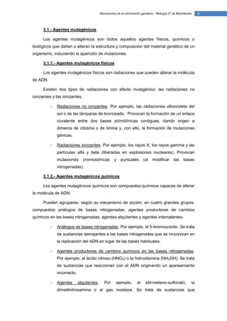 Alteraciones de la información genética – Biología 2º de Bachillerato    9


      3.1.- Agentes mutagénicos

      Los agentes mutagénicos son todos aquellos agentes físicos, químicos o
biológicos que dañan o alteran la estructura y composición del material genético de un
organismo, induciendo la aparición de mutaciones.

      3.1.1.- Agentes mutagénicos físicos

      Los agentes mutagénicos físicos son radiaciones que pueden alterar la molécula
de ADN.

      Existen dos tipos de radiaciones con efecto mutagénico: las radiaciones no
ionizantes y las ionizantes.

             Radiaciones no ionizantes. Por ejemplo, las radiaciones ultravioleta del
              sol o de las lámparas de bronceado. Provocan la formación de un enlace
              covalente entre dos bases pirimidínicas contiguas, dando origen a
              dímeros de citosina o de timina y, con ello, la formación de mutaciones
              génicas.

             Radiaciones ionizantes. Por ejemplo, los rayos X, los rayos gamma y las
              partículas alfa y beta (liberadas en explosiones nucleares). Provocan
              mutaciones       cromosómicas           y   puntuales         (al   modificar       las    bases
              nitrogenadas).

      3.1.2.- Agentes mutagénicos químicos

      Los agentes mutagénicos químicos son compuestos químicos capaces de alterar
la molécula de ADN.

      Pueden agruparse, según su mecanismo de acción, en cuatro grandes grupos:
compuestos análogos de bases nitrogenadas, agentes productores de cambios
químicos en las bases nitrogenadas, agentes alquilantes y agentes intercalantes.

             Análogos de bases nitrogenadas. Por ejemplo, el 5-bromouracilo. Se trata
              de sustancias semejantes a las bases nitrogenadas que se incorporan en
              la replicación del ADN en lugar de las bases habituales.

             Agentes productores de cambios químicos en las bases nitrogenadas.
              Por ejemplo, el ácido nitroso (HNO2) o la hidroxilamina (NH2OH). Se trata
              de sustancias que reaccionan con el ADN originando un apareamiento
              incorrecto.

             Agentes       alquilantes.      Por      ejemplo,        el    etil-metano-sulfonato,            la
              dimetilnitrosamina o el gas mostaza. Se trata de sustancias que
 