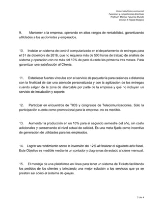 Universidad Intercontinental
Funciones y competencias directivas
Profesor: Marisol Figueroa Mundo
Cristian R Tejada Malpica
3 de 4
9. Mantener a la empresa, operando en altos rangos de rentabilidad, garantizando
utilidades a los accionistas y empleados.
10. Instalar un sistema de control computarizado en el departamento de entregas para
el 31 de diciembre de 2016, que no requiera más de 500 horas de trabajo de análisis de
sistema y operación con no más del 10% de paro durante los primeros tres meses. Para
garantizar una satisfacción al Cliente.
11. Establecer fuertes vínculos con el servicio de paquetería para cesiones a distancia
con la finalidad de dar una atención personalizada y con la agilización de las entregas
cuando salgan de la zona de abarcable por parte de la empresa y que no incluyan un
servicio de instalación y soporte.
12. Participar en encuentros de TICS y congresos de Telecomunicaciones. Solo la
participación cuenta como promocional para la empresa, no es medible.
13. Aumentar la producción en un 10% para el segundo semestre del año, sin costo
adicionales y conservando el nivel actual de calidad. Es una meta fijada como incentivo
de generación de utilidades para los empleados.
14. Lograr un rendimiento sobre la inversión del 12% al finalizar el siguiente año fiscal.
Este Objetivo es medible mediante un contador y diagramas de estado al cierre mensual.
15. El montaje de una plataforma en línea para tener un sistema de Tickets facilitando
los pedidos de los clientes y brindando una mejor solución a los servicios que ya se
prestan así como el sistema de quejas.
 