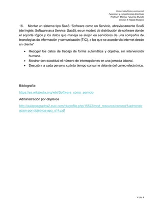 Universidad Intercontinental
Funciones y competencias directivas
Profesor: Marisol Figueroa Mundo
Cristian R Tejada Malpica
4 de 4
16. Montar un sistema tipo SaaS “Software como un Servicio, abreviadamente ScuS
(del inglés: Software as a Service, SaaS), es un modelo de distribución de software donde
el soporte lógico y los datos que maneja se alojan en servidores de una compañía de
tecnologías de información y comunicación (TIC), a los que se accede vía Internet desde
un cliente”
 Recoger los datos de trabajo de forma automática y objetiva, sin intervención
humana.
 Mostrar con exactitud el número de interrupciones en una jornada laboral.
 Descubrir a cada persona cuánto tiempo consume delante del correo electrónico.
Bibliografía:
https://es.wikipedia.org/wiki/Software_como_servicio
Administración por objetivos
http://aulaposgrados2.euic.com/pluginfile.php/15522/mod_resource/content/1/administr
acion-por-objetivos-apo_s14.pdf
 