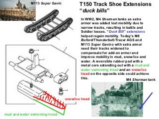 M113 Super Gavin
                                         T150 Track Shoe Extensions
                                         “duck bills”
                                          In WW2, M4 Sherman tanks as extra
                                          armor was added lost mobility due to
                                          narrow tracks, resulting in battle and
                                          Soldier losses. “Duck Bill” extensions
                                          helped regain mobility. Today’s M8
                                          Buford/Thunderbolt/Tracer AGS and
                                          M113 Super Gavins with extra armor
                                          need their tracks widened to
                                          compensate for add-on armor and
                                          improve mobility in mud, snow/ice and
                                          water. A reversible rubber pad with a
                                          metal core extending out with a mud and
                                          water swimming tread and an snow/ice
                                          tread on the opposite side could achieve
                                          this.                       M4 Sherman tank




                                 snow/ice tread



mud and water swimming tread
 