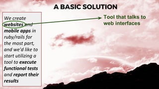 A BASIC SOLUTION
We create
websites and
mobile apps in
ruby/rails for
the most part,
and we'd like to
start utilizing a
tool to execute
functional tests
and report their
results
Tool that talks to
web interfaces
 
