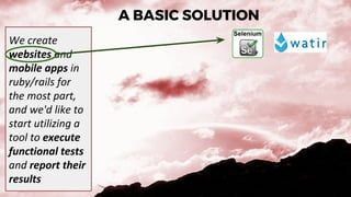 A BASIC SOLUTION
We create
websites and
mobile apps in
ruby/rails for
the most part,
and we'd like to
start utilizing a
tool to execute
functional tests
and report their
results
 
