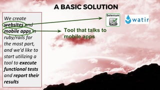 A BASIC SOLUTION
We create
websites and
mobile apps in
ruby/rails for
the most part,
and we'd like to
start utilizing a
tool to execute
functional tests
and report their
results
Tool that talks to
mobile apps
 
